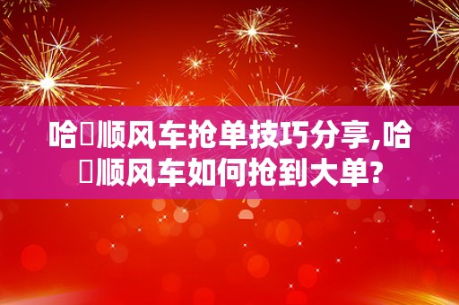 哈啰顺风车抢单技巧分享,哈啰顺风车如何抢到大单?