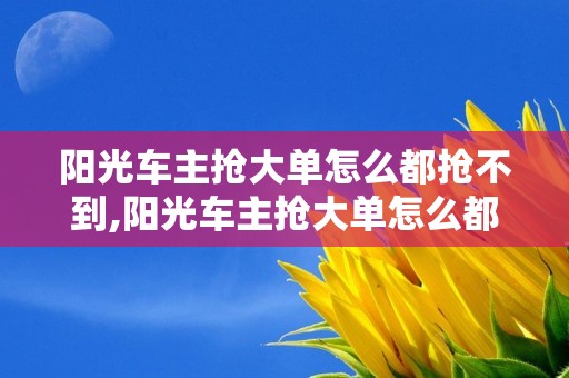 阳光车主抢大单怎么都抢不到,阳光车主抢大单怎么都抢不到怎么回事