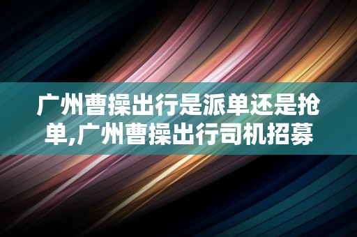 广州曹操出行是派单还是抢单,广州曹操出行司机招募热线电话