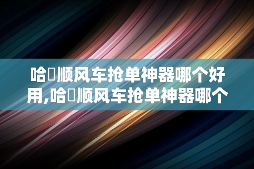 哈啰顺风车抢单神器哪个好用,哈啰顺风车抢单神器哪个好用点