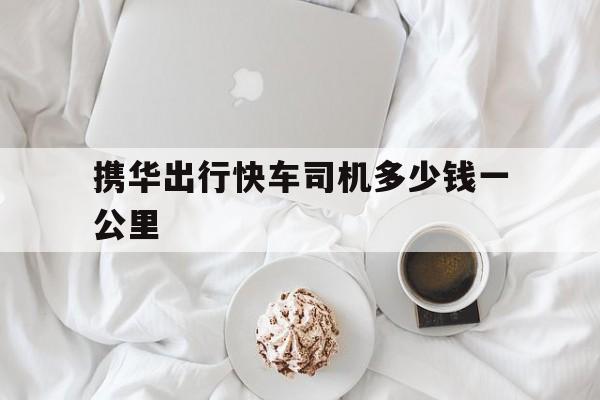 携华出行快车司机多少钱一公里,携华出行司机收入怎么样